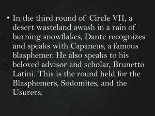 • In the third round of Circle VII, a
desert wasteland awash in a rain of
burning snowflakes, Dante recognizes
and speaks with Capaneus, a famous
blasphemer. He also speaks to his
beloved advisor and scholar, Brunetto
Latini. This is the round held for the
Blasphemers, Sodomites, and the
Usurers.

 