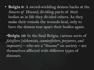 • Bolgia 9: A sword-wielding demon hacks at the
Sowers of Discord, dividing parts of their
bodies as in life they divided others. As they
make their rounds the wounds heal, only to
have the demon tear apart their bodies again.
•Bolgia 10: In the final Bolgia, various sorts of
falsifiers (alchemists, counterfeiters, perjurers, and
imposters) – who are a "disease" on society – are
themselves afflicted with different types of
diseases.

 