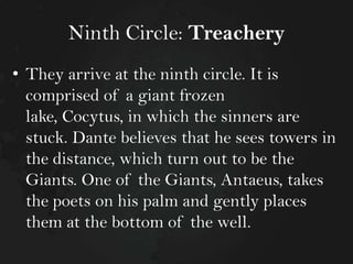 Ninth Circle: Treachery
• They arrive at the ninth circle. It is
comprised of a giant frozen
lake, Cocytus, in which the sinners are
stuck. Dante believes that he sees towers in
the distance, which turn out to be the
Giants. One of the Giants, Antaeus, takes
the poets on his palm and gently places
them at the bottom of the well.

 