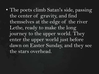 • The poets climb Satan's side, passing
the center of gravity, and find
themselves at the edge of the river
Lethe, ready to make the long
journey to the upper world. They
enter the upper world just before
dawn on Easter Sunday, and they see
the stars overhead.

 