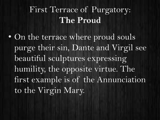 First Terrace of Purgatory:
The Proud
• On the terrace where proud souls
purge their sin, Dante and Virgil see
beautiful sculptures expressing
humility, the opposite virtue. The
first example is of the Annunciation
to the Virgin Mary.

 