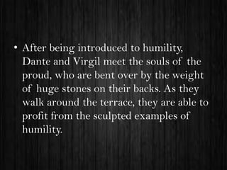 • After being introduced to humility,
Dante and Virgil meet the souls of the
proud, who are bent over by the weight
of huge stones on their backs. As they
walk around the terrace, they are able to
profit from the sculpted examples of
humility.

 