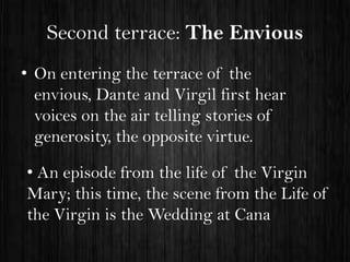 Second terrace: The Envious
• On entering the terrace of the
envious, Dante and Virgil first hear
voices on the air telling stories of
generosity, the opposite virtue.
• An episode from the life of the Virgin
Mary; this time, the scene from the Life of
the Virgin is the Wedding at Cana

 