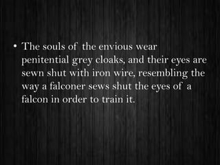 • The souls of the envious wear
penitential grey cloaks, and their eyes are
sewn shut with iron wire, resembling the
way a falconer sews shut the eyes of a
falcon in order to train it.

 