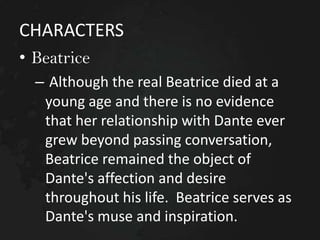 CHARACTERS
• Beatrice
– Although the real Beatrice died at a
young age and there is no evidence
that her relationship with Dante ever
grew beyond passing conversation,
Beatrice remained the object of
Dante's affection and desire
throughout his life. Beatrice serves as
Dante's muse and inspiration.

 