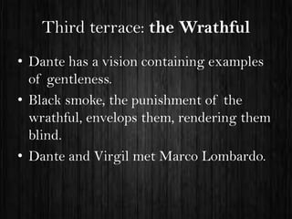 Third terrace: the Wrathful
• Dante has a vision containing examples
of gentleness.
• Black smoke, the punishment of the
wrathful, envelops them, rendering them
blind.
• Dante and Virgil met Marco Lombardo.

 