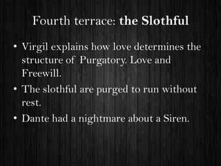 Fourth terrace: the Slothful
• Virgil explains how love determines the
structure of Purgatory. Love and
Freewill.
• The slothful are purged to run without
rest.
• Dante had a nightmare about a Siren.

 
