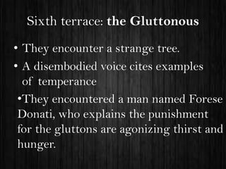 Sixth terrace: the Gluttonous
• They encounter a strange tree.
• A disembodied voice cites examples
of temperance
•They encountered a man named Forese
Donati, who explains the punishment
for the gluttons are agonizing thirst and
hunger.

 