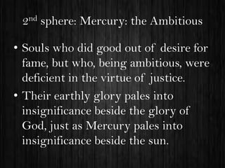 2nd sphere: Mercury: the Ambitious
• Souls who did good out of desire for
fame, but who, being ambitious, were
deficient in the virtue of justice.
• Their earthly glory pales into
insignificance beside the glory of
God, just as Mercury pales into
insignificance beside the sun.

 