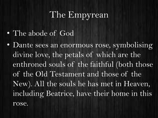 The Empyrean
• The abode of God
• Dante sees an enormous rose, symbolising
divine love, the petals of which are the
enthroned souls of the faithful (both those
of the Old Testament and those of the
New). All the souls he has met in Heaven,
including Beatrice, have their home in this
rose.

 