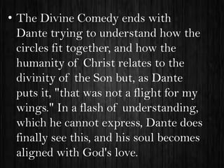• The Divine Comedy ends with
Dante trying to understand how the
circles fit together, and how the
humanity of Christ relates to the
divinity of the Son but, as Dante
puts it, "that was not a flight for my
wings." In a flash of understanding,
which he cannot express, Dante does
finally see this, and his soul becomes
aligned with God's love.

 
