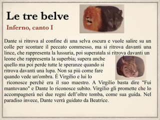 Le tre belve
Inferno, canto I


Dante si ritrova al confine di una selva oscura e vuole salire su un
colle per scontare il peccato commesso, ma si ritrova davanti una
lince, che rappresenta la lussuria, poi superatala si ritrova davanti un
leone che rappresenta la superbia; supera anche
quello ma poi perde tutte le speranze quando si
ritrova davanti una lupa. Non sa più come fare
quando vede un'ombra. É Virgilio e lui lo
riconosce perché era il suo maestro. A Virgilio basta dire "Fui
mantovano" e Dante lo riconosce subito. Virgilio gli promette che lo
accompagnerà nei due regni dell’oltre tomba, come sua guida. Nel
paradiso invece, Dante verrà guidato da Beatrice.


 