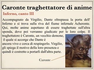 Caronte traghettatore di anime
Inferno, canto III
Accompagnato da Virgilio, Dante oltrepassa la porta dell'
Inferno e si trova sulla riva del fiume infernale Acheronte.
Qui, molte anime aspettano di essere traghettate sull'altra
sponda, dove poi verranno giudicate per le loro colpe. Il
traghettatore è Caronte, un vecchio demone,
il quale si accorge che Dante è
ancora vivo e cerca di respingerlo. Virgilio,
gli spiega il motivo della loro presenza e
quindi è costretto a portarli dall'altra parte.
Caronte

 