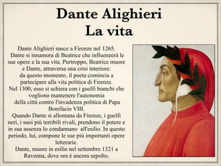 Dante Alighieri
La vita
Dante Alighieri nasce a Firenze nel 1265.
Dante si innamora di Beatrice che influenzerà le
sue opere e la sua vita. Purtroppo, Beatrice muore
e Dante, attraversa una crisi interiore:
da questo momento, il poeta comincia a
partecipare alla vita politica di Firenze.
Nel 1300, esso si schiera con i guelfi bianchi che
vogliono mantenere l'autonomia
della città contro l'invadenza politica di Papa
Bonifacio VIII.
Quando Dante si allontana da Firenze, i guelfi
neri, i suoi più terribili rivali, prendono il potere e
in sua assenza lo condannano all'esilio. In questo
periodo, lui, compone le sue più importanti opere
letterarie.
Dante, muore in esilio nel settembre 1321 a
Ravenna, dove ora è ancora sepolto.

 
