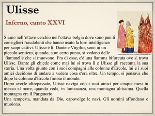 Ulisse
Inferno, canto XXVI
Siamo nell’ottavo cerchio nell’ottava bolgia dove sono puniti
consiglieri fraudolenti che hanno usato la loro intelligenza
per scopi cattivi. Ulisse è lì. Dante e Virgilio, sono in un
piccolo sentiero, quando, a un certo punto, si vedono delle
fiammelle che si muovono. Fra di esse, c'è una fiamma biforcuta ove si trova
Ulisse. Dante gli chiede come mai lui si trova lì e Ulisse gli racconta la sua
storia. Una volta giunto con i suoi compagni alle colonne d'Ercole, lui e i suoi
amici decidono di andare a vedere cosa c'era oltre. Un tempo, si pensava che
dopo le colonne d'Ercole finisse il mondo.
Dopo averle oltrepassate, Ulisse naviga con i suoi amici per cinque mesi in
mezzo al mare, quando vede, in lontananza, una montagna altissima. Quella
montagna era il Purgatorio.
Una tempesta, mandata da Dio, capovolge le navi. Gli uomini affondano e
muoiono.

 