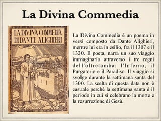 La Divina Commedia
La Divina Commedia è un poema in
versi composto da Dante Alighieri,
mentre lui era in esilio, fra il 1307 e il
1320. Il poeta, narra un suo viaggio
immaginario attraverso i tre regni
dell'oltretomba: l'Inferno, il
Purgatorio e il Paradiso. Il viaggio si
svolge durante la settimana santa del
1300. La scelta di questa data non è
casuale perché la settimana santa é il
periodo in cui si celebrano la morte e
la resurrezione di Gesù.

 