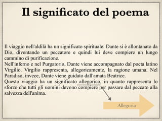 Il signiﬁcato del poema
Il viaggio nell'aldilà ha un significato spirituale: Dante si è allontanato da
Dio, diventando un peccatore e quindi lui deve compiere un lungo
cammino di purificazione.
Nell'inferno e nel Purgatorio, Dante viene accompagnato dal poeta latino
Virgilio. Virgilio rappresenta, allegoricamente, la ragione umana. Nel
Paradiso, invece, Dante viene guidato dall'amata Beatrice.
Questo viaggio ha un significato allegorico, in quanto rappresenta lo
sforzo che tutti gli uomini devono compiere per passare dal peccato alla
salvezza dell'anima.
Allegoria

 