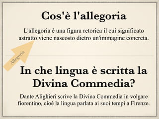 Cos'è l'allegoria

Al
leg
or
ia

L'allegoria è una figura retorica il cui significato
astratto viene nascosto dietro un'immagine concreta.

In che lingua è scritta la
Divina Commedia?

Dante Alighieri scrive la Divina Commedia in volgare
fiorentino, cioè la lingua parlata ai suoi tempi a Firenze.

 