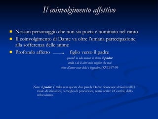 Il coinvolgimento affettivo Nessun personaggio che non sia poeta è nominato nel canto Il coinvolgimento di Dante va oltre l’umana partecipazione alla sofferenza delle anime Profondo affetto  figlio verso il padre quand' io odo nomar sé stesso il  padre mio  e de li altri miei miglior che mai rime d'amor usar dolci e leggiadre ; (XVII 97-99 Nota: il  padre  /  mio :  con queste due parole Dante riconosce al Guinizelli il ruolo di iniziatore, o meglio di precursore, come scrive il Contini, dello stilnovismo. 