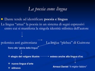 La poesia come lingua Dante tende ad identificare  poesia e lingua La lingua “attua” la poesia in un sistema di segni espressivi entro cui si manifesta la singola identità stilistica dell’autore  polemica anti guittoniana  La lingua “plebea” di Guittone   freno alla “gloria della lingua”  elogio del volgare illustre  esteso anche alla lingua d’oc  nuova lingua d’arte  stilnovo Arnaut Daniel   “il miglior fabbro” 
