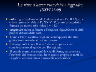 Le rime d’amor usar dolci e leggiadre   (XXVI 97-99) dolci :  riguarda il «suono de lo dittato»  (Conv.  IV, II 13), ed è chiara ripresa del  dolce  di Pg XXIV  57 ,  prima caratteristica formale del nuovo stile  (oltre il v. 112); leggiadre  indica la finezza e l'eleganza  (leggiadria  era la virtù propria dell'uso delle corti). L'uno e l'altro carattere vogliono contrapporsi allo stile guittoniano, considerato aspro e rozzo.  Il dialogo col Guinizelli non è che una ripresa, e un completamento, di quello con Bonagiunta. Il grande evento che segnò la vita di Dante, la scoperta e l'esercizio del «nuovo stile», ha in questo gruppo di canti del  Purgatorio  una ben estesa e cosciente celebrazione. 