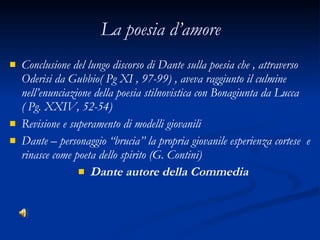La poesia d’amore Conclusione del lungo discorso di Dante sulla poesia che , attraverso Oderisi da Gubbio( Pg XI , 97-99) , aveva raggiunto il culmine nell’enunciazione della poesia stilnovistica con Bonagiunta da Lucca ( Pg. XXIV, 52-54) Revisione e superamento di modelli giovanili Dante – personaggio “brucia” la propria giovanile esperienza cortese  e rinasce come poeta dello spirito (G. Contini) Dante autore della Commedia 