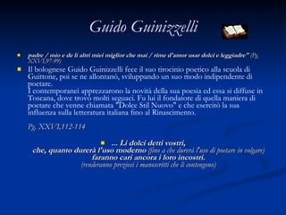 Guido Guinizzelli padre / mio e de li altri miei miglior che mai / rime d'amor usar dolci e leggiadre"  (Pg. XXVI,97-99)  Il bolognese Guido Guinizzelli fece il suo tirocinio poetico alla scuola di Guittone, poi se ne allontanò, sviluppando un suo modo indipendente di poetare. I contemporanei apprezzarono la novità della sua poesia ed essa si diffuse in Toscana, dove trovò molti seguaci. Fu lui il fondatore di quella maniera di poetare che venne chiamata "Dolce Stil Nuovo" e che esercitò la sua influenza sulla letteratura italiana fino al Rinascimento. Pg. XXVI,112-114 ... Li dolci detti vostri, che, quanto durerà l'uso moderno  (fino a che durerà l'uso di poetare in volgare) faranno cari ancora i loro incostri. (renderanno preziosi i manoscritti che li contengono) 