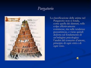 Purgatorio La classificazione delle anime nel Purgatorio non si fonda, come quella dei dannati, sulle colpe effettivamente commesse, ma sulle tendenze peccaminose, e viene quindi dedotta sul fondamento di un’indagine psicologica: l’analisi del concetto d’amore, principio di ogni virtù e di ogni vizio. 