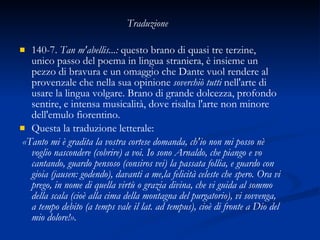 140-7.  Tan m'abellis...:  questo brano di quasi tre terzine, unico passo del poema in lingua straniera, è insieme un pezzo di bravura e un omaggio che Dante vuol rendere al provenzale che nella sua opinione  soverchiò tutti  nell'arte di usare la lingua volgare. Brano di grande dolcezza, profondo sentire, e intensa musicalità, dove risalta l'arte non minore dell'emulo fiorentino.  Questa la traduzione letterale: «Tanto mi è gradita la vostra cortese domanda, ch'io non mi posso nè voglio nascondere (cobrire) a voi. Io sono Arnaldo, che piango e vo cantando, guardo pensoso (consiros vei) la passata follia, e guardo con gioia (jausen: godendo), davanti a me,la felicità celeste che spero. Ora vi prego, in nome di quella virtù o grazia divina, che vi guida al sommo della scala (cioè alla cima della montagna del purgatorio), vi sovvenga, a tempo debito (a temps vale il lat. ad tempus), cioè di fronte a Dio del mio dolore!». Traduzione 