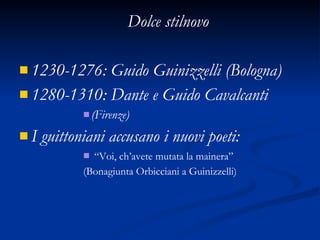 Dolce stilnovo 1230-1276: Guido Guinizzelli (Bologna) 1280-1310: Dante e Guido Cavalcanti (Firenze) I guittoniani accusano i nuovi poeti: “ Voi, ch’avete mutata la mainera” (Bonagiunta Orbicciani a Guinizzelli) 