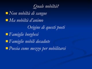 Quale nobiltà? Non nobiltà di sangue Ma nobiltà d’animo Origine di questi poeti Famiglie borghesi Famiglie nobili decadute Poesia come mezzo per nobilitarsi 