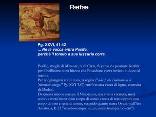 Pasifae Pg. XXVI, 41-42 ...  Ne la vacca entra Pasife, perchè 'l torello a sua lussuria corra. Pasifae, moglie di Minosse, re di Creta, fu presa da passione bestiale per il bellissimo toro bianco che Poseidone aveva inviato in dono al marito.  Per congiungersi con il toro, la regina (" colei / che s'imbestiò ne le 'mbestiate schegge." Pg. XXVI,87 ) entrò in una vacca di legno, costruita da Dedalo.  Da questa unione nacque il Minotauro, una strana creatura, metà uomo e metà bestia (con corpo di uomo e testa di toro oppure con corpo di toro e testa di uomo, secondo quanto narra Ovidio nell'Ars Amatoria, II 23 "semibovemque virum, semivirumque bovem").   