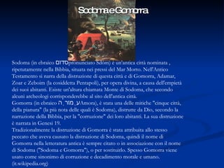 Sodoma e Gomorra Sodoma (in ebraico  סדום , pronunciato Sdòm) è un'antica città nominata ripetutamente nella Bibbia, situata nei pressi del Mar Morto. Nell'Antico Testamento si narra della distruzione di questa città e di Gomorra, Adamar, Zoar e Zeboim (la cosiddetta Pentapoli), per opera divina, a causa dell'empietà dei suoi abitanti. Esiste un'altura chiamata Monte di Sodoma, che secondo alcuni archeologi corrisponderebbe al sito dell'antica città. Gomorra (in ebraico  עֲמוֹרָה ,Amora), è stata una delle mitiche "cinque città della pianura" (la più nota delle quali è Sodoma), distrutte da Dio, secondo la narrazione della Bibbia, per la "corruzione" dei loro abitanti. La sua distruzione è narrata in Genesi 19. Tradizionalmente la distruzione di Gomorra è stata attribuita allo stesso peccato che aveva causato la distruzione di Sodoma, quindi il nome di Gomorra nella letteratura antica è sempre citato o in associazione con il nome di Sodoma ("Sodoma e Gomorra"), o per sostituirlo. Spesso Gomorra viene usato come sinonimo di corruzione e decadimento morale e umano. (it.wikipedia.org) 