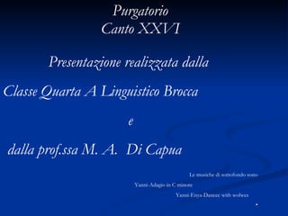 Purgatorio  Canto XXVI  Presentazione realizzata dalla   Classe Quarta A Linguistico Brocca e dalla prof.ssa M. A.  Di Capua Le musiche di sottofondo sono  Yanni-Adagio in C minore Yanni-Enya-Dancec with wolwes 
