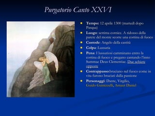Purgatorio Canto XXVI Tempo:  12 aprile 1300 (martedì dopo Pasqua) Luogo : settima cornice. A ridosso della parete del monte scorre una cortina di fuoco Custode : Angelo della castità Colpa : Lussuria Pena : I lussuriosi camminano entro la cortina di fuoco e pregano cantando l’inno Summae Deus Clementiae.  Due schiere opposte Contrappasso :bruciano nel fuoco come in vita furono bruciati dalla passione Personaggi : Dante, Virgilio,  Guido Guinizzelli ,  Arnaut Daniel 
