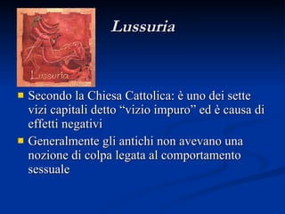 Lussuria Secondo la Chiesa Cattolica: è uno dei sette vizi capitali detto “vizio impuro” ed è causa di effetti negativi Generalmente gli antichi non avevano una nozione di colpa legata al comportamento sessuale 
