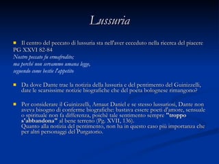 Lussuria Il centro del peccato di lussuria sta nell'aver ecceduto nella ricerca del piacere  PG XXVI 82-84 Nostro peccato fu ermafrodito; ma perché non servammo umana legge, seguendo come bestie l'appetito Da dove Dante trae la notizia della lussuria e del pentimento del Guinizzelli, date le scarsissime notizie biografiche che del poeta bolognese rimangono? Per considerare il Guinizzelli, Arnaut Daniel e se stesso lussuriosi, Dante non aveva bisogno di conferme biografiche: bastava essere poeti d'amore, sensuale o spirituale non fa differenza, poichè tale sentimento sempre  "troppo s'abbandona"  al bene terreno (Pg. XVII, 136).  Quanto alla notizia del pentimento, non ha in questo caso più importanza che per altri personaggi del Purgatorio.  