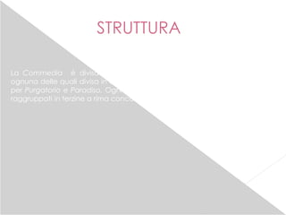 STRUTTURA
La Commedia è divisa in 3 Cantiche (Inferno, Purgatorio, Paradiso),
ognuna delle quali divisa in canti: il numero è di 34 canti per l’Inferno ,33
per Purgatorio e Paradiso. Ogni canto è composto di versi endecasillabi
raggruppati in terzine a rima concatenata.
 