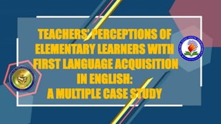 TEACHERS’ PERCEPTIONS OF
ELEMENTARY LEARNERS WITH
FIRST LANGUAGE ACQUISITION
IN ENGLISH:
A MULTIPLE CASE STUDY
 