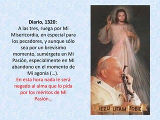 Diario, 1320:  A las tres, ruega por Mi Misericordia, en especial para los pecadores, y aunque sólo sea por un brevísimo momento, sumérgete en Mi Pasión, especialmente en Mi abandono en el momento de Mi agonía (…).  En esta hora nada le será negado al alma que lo pida por los méritos de Mi Pasión… 