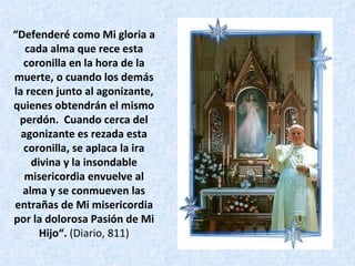 “ Defenderé como Mi gloria a cada alma que rece esta coronilla en la hora de la muerte, o cuando los demás la recen junto al agonizante, quienes obtendrán el mismo perdón.  Cuando cerca del agonizante es rezada esta coronilla, se aplaca la ira divina y la insondable misericordia envuelve al alma y se conmueven las entrañas de Mi misericordia por la dolorosa Pasión de Mi Hijo“.  (Diario, 811) 