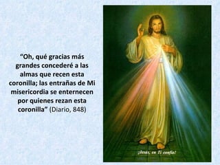 “ Oh, qué gracias más grandes concederé a las almas que recen esta coronilla; las entrañas de Mi misericordia se enternecen por quienes rezan esta coronilla”  (Diario, 848) 