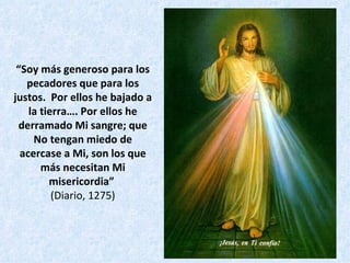 “ Soy más generoso para los pecadores que para los justos.  Por ellos he bajado a la tierra…. Por ellos he derramado Mi sangre; que No tengan miedo de acercase a Mi, son los que más necesitan Mi misericordia”   (Diario, 1275) 