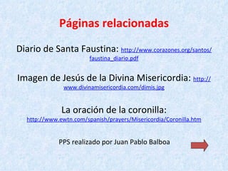 Páginas relacionadas Diario de Santa Faustina:  http:// www.corazones.org /santos/ faustina_diario.pdf Imagen de Jesús de la Divina Misericordia:  http:// www.divinamisericordia.com / dimis.jpg La oración de la coronilla: http:// www.ewtn.com / spanish / prayers /Misericordia/ Coronilla.htm   PPS realizado por Juan Pablo Balboa   