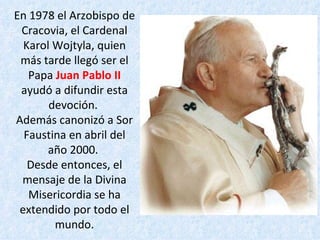 En 1978 el Arzobispo de Cracovia, el Cardenal Karol Wojtyla, quien más tarde llegó ser el Papa  Juan Pablo II  ayudó a difundir esta devoción.  Además canonizó a Sor Faustina en abril del año 2000.  Desde entonces, el mensaje de la Divina Misericordia se ha extendido por todo el mundo. 