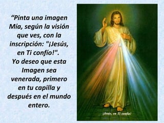 “ Pinta una imagen Mía, según la visión que ves, con la inscripción: "¡Jesús, en Ti confío!".  Yo deseo que esta Imagen sea venerada, primero en tu capilla y después en el mundo entero. 