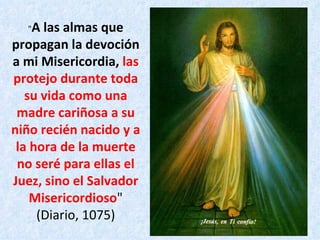 " A las almas que propagan la devoción a mi Misericordia,  las protejo durante toda su vida como una madre cariñosa a su niño recién nacido y a la hora de la muerte no seré para ellas el Juez, sino el Salvador Misericordioso " (Diario, 1075) 