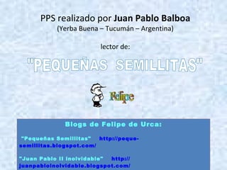PPS realizado por  Juan Pablo Balboa (Yerba Buena – Tucumán – Argentina) lector de: "PEQUEÑAS  SEMILLITAS" Blogs de Felipe de Urca: "Pequeñas Semillitas"        http ://peque- semillitas.blogspot.com / "Juan Pablo II inolvidable"        http:// juanpabloinolvidable.blogspot.com / 