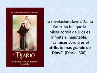 La revelación clave a Santa Faustina fue que la Misericordia de Dios es infinita e inagotable.  "La misericordia es el atributo más grande de Dios."   (Diario, 300)  