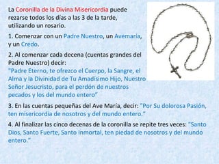 La  Coronilla de la Divina Misericordia  puede rezarse todos los días a las 3 de la tarde,  utilizando un rosario. 1. Comenzar con un  Padre Nuestro , un  Avemaría , y un  Credo . 2. Al comenzar cada decena (cuentas grandes del Padre Nuestro) decir: "Padre Eterno, te ofrezco el Cuerpo, la Sangre, el Alma y la Divinidad de Tu Amadísimo Hijo, Nuestro Señor Jesucristo, para el perdón de nuestros pecados y los del mundo entero” 3. En las cuentas pequeñas del Ave María, decir:  "Por Su dolorosa Pasión, ten misericordia de nosotros y del mundo entero.“ 4. Al finalizar las cinco decenas de la coronilla se repite tres veces:  "Santo Dios, Santo Fuerte, Santo Inmortal, ten piedad de nosotros y del mundo entero.” 